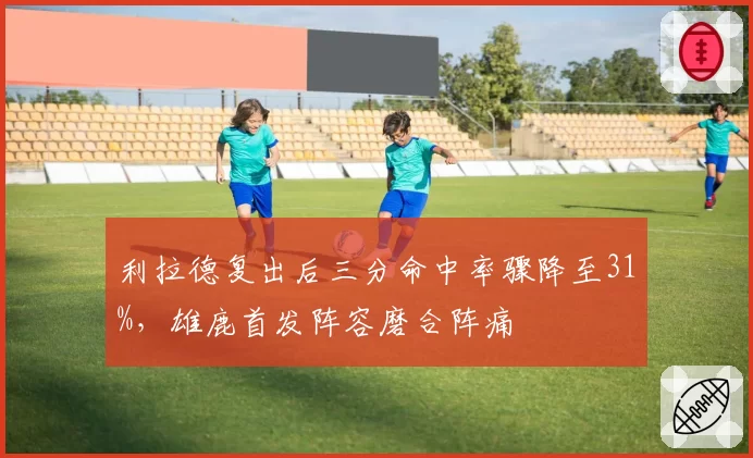 利拉德复出后三分命中率骤降至31%，雄鹿首发阵容磨合阵痛