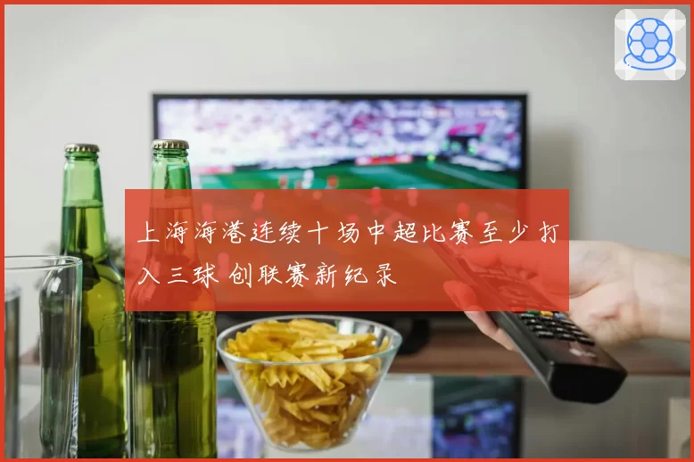 上海海港连续十场中超比赛至少打入三球 创联赛新纪录