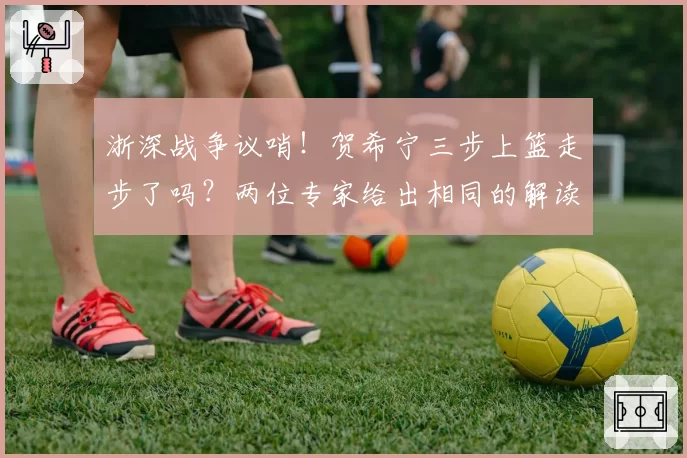 浙深战争议哨!贺希宁三步上篮走步了吗?两位专家给出相同的解读