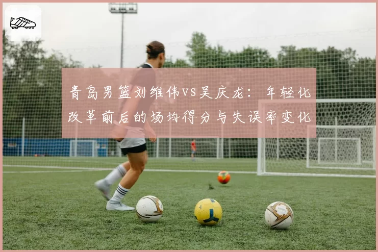 青岛男篮刘维伟vs吴庆龙:年轻化改革前后的场均得分与失误率变化