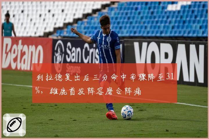 利拉德复出后三分命中率骤降至31%，雄鹿首发阵容磨合阵痛