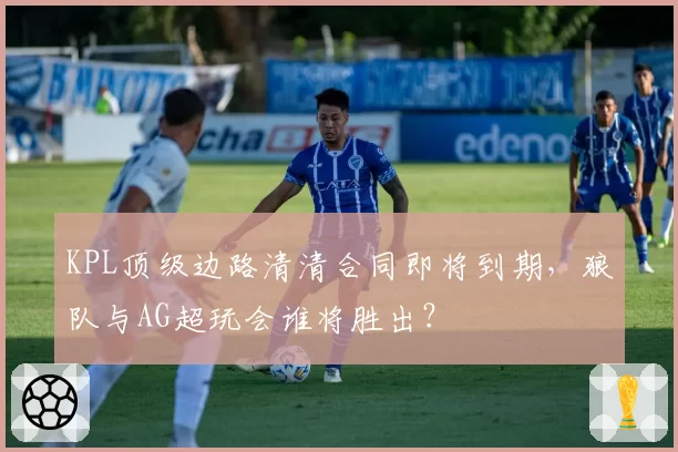 KPL顶级边路清清合同即将到期，狼队与AG超玩会谁将胜出？