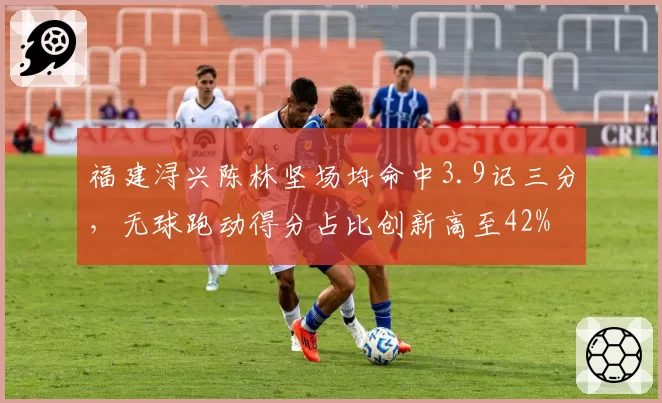 福建浔兴陈林坚场均命中3.9记三分，无球跑动得分占比创新高至42%