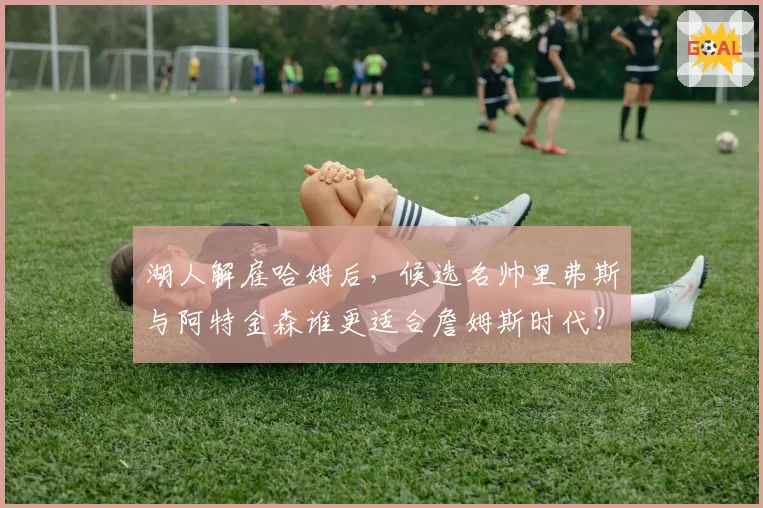 湖人解雇哈姆后，候选名帅里弗斯与阿特金森谁更适合詹姆斯时代？