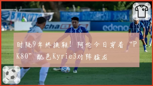 时隔9年终换鞋！阿伦今日穿着“PK80”配色Kyrie3对阵猛龙