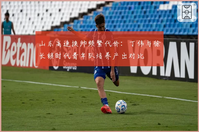 山东高速换帅频繁代价：丁伟与徐长锁时代青年队培养产出对比